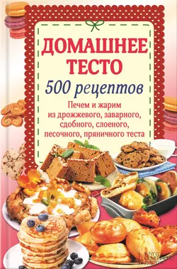 Домашнее тесто. 500 рецептов. Печем и жарим из дрожжевого, заварного, сдобного, слоеного, песочного, пряничного теста