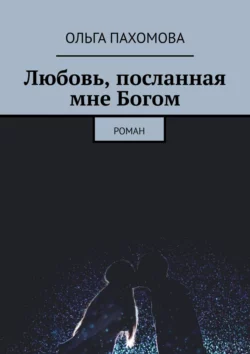 Любовь, посланная мне Богом. Роман, Ольга Пахомова