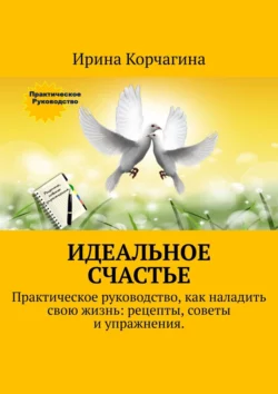 Идеальное счастье. Практическое руководство, как наладить свою жизнь: рецепты, советы и упражнения, Ирина Корчагина