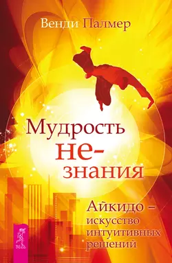 Мудрость не-знания. Айкидо – искусство интуитивных решений, Венди Палмер