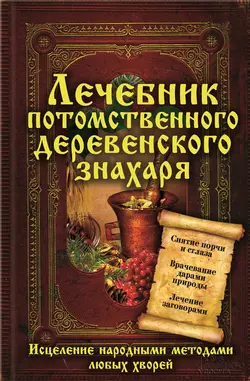 Лечебник потомственного деревенского знахаря. Исцеление народными методами любых хворей 