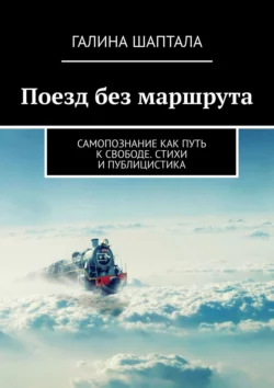 Поезд без маршрута. Самопознание как путь к свободе. Стихи и публицистика, Галина Шаптала