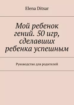 Мой ребенок гений. 50 игр, сделавших ребенка успешным. Руководство для родителей, Elena Ditsar