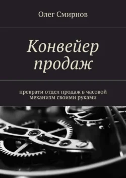 Конвейер продаж. Преврати отдел продаж в часовой механизм своими руками, Олег Смирнов