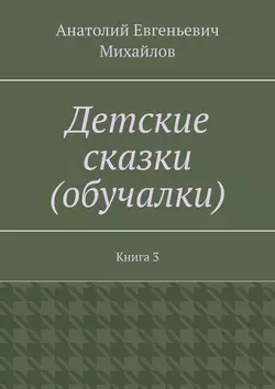 Детские сказки (обучалки). Книга 3, Анатолий Михайлов