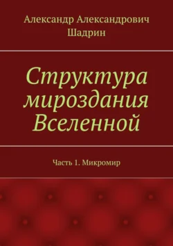 Структура мироздания Вселенной. Часть 1. Микромир, Александр Шадрин