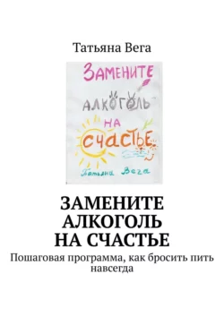 Замените алкоголь на счастье. Пошаговая программа, как бросить пить навсегда, Татьяна Вега