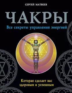 Чакры. Все секреты управления энергией, которая сделает вас здоровым и успешным, Сергей Матвеев