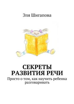 Секреты развития речи. Просто о том, как научить ребенка разговаривать, Эля Шигапова