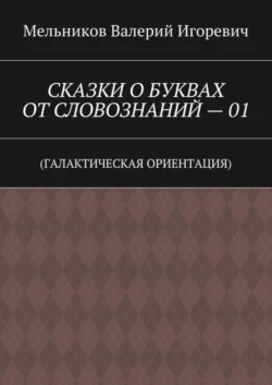 СКАЗКИ О БУКВАХ ОТ СЛОВОЗНАНИЙ – 01. (ГАЛАКТИЧЕСКАЯ ОРИЕНТАЦИЯ), Валерий Мельников