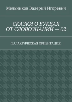 СКАЗКИ О БУКВАХ ОТ СЛОВОЗНАНИЙ – 02. (ГАЛАКТИЧЕСКАЯ ОРИЕНТАЦИЯ), Валерий Мельников