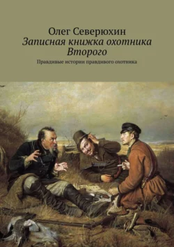 Записная книжка охотника Второго. Правдивые истории правдивого охотника Олег Северюхин