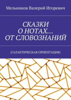 СКАЗКИ О НОТАХ… ОТ СЛОВОЗНАНИЙ. (ГАЛАКТИЧЕСКАЯ ОРИЕНТАЦИЯ), Валерий Мельников