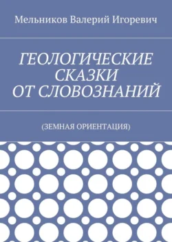 ГЕОЛОГИЧЕСКИЕ СКАЗКИ ОТ СЛОВОЗНАНИЙ. (ЗЕМНАЯ ОРИЕНТАЦИЯ), Валерий Мельников