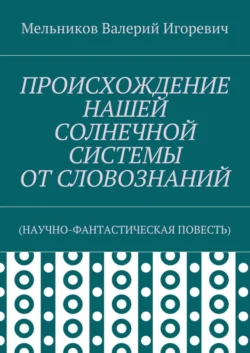 ПРОИСХОЖДЕНИЕ НАШЕЙ СОЛНЕЧНОЙ СИСТЕМЫ ОТ СЛОВОЗНАНИЙ. (НАУЧНО-ФАНТАСТИЧЕСКАЯ ПОВЕСТЬ), Валерий Мельников