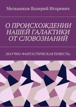 О ПРОИСХОЖДЕНИИ НАШЕЙ ГАЛАКТИКИ ОТ СЛОВОЗНАНИЙ. (НАУЧНО-ФАНТАСТИЧЕСКАЯ ПОВЕСТЬ), Валерий Мельников