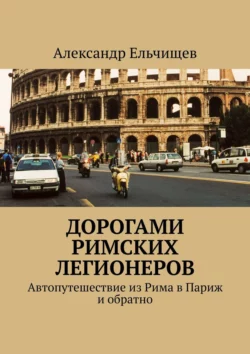 Дорогами римских легионеров. Автопутешествие из Рима в Париж и обратно, Александр Ельчищев