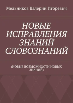 НОВЫЕ ИСПРАВЛЕНИЯ ЗНАНИЙ СЛОВОЗНАНИЙ. (НОВЫЕ ВОЗМОЖНОСТИ НОВЫХ ЗНАНИЙ), Валерий Мельников