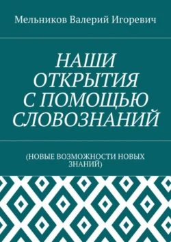 НАШИ ОТКРЫТИЯ С ПОМОЩЬЮ СЛОВОЗНАНИЙ. (НОВЫЕ ВОЗМОЖНОСТИ НОВЫХ ЗНАНИЙ), Валерий Мельников