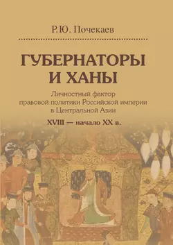 Губернаторы и ханы. Личностный фактор правовой политики Российской империи в Центральной Азии. XVIII – начало XX в., Роман Почекаев