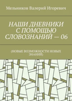 НАШИ ДНЕВНИКИ С ПОМОЩЬЮ СЛОВОЗНАНИЙ – 06. (НОВЫЕ ВОЗМОЖНОСТИ НОВЫХ ЗНАНИЙ), Валерий Мельников