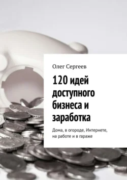 120 идей доступного бизнеса и заработка. Дома  в огороде  Интернете  на работе и в гараже Олег Сергеев