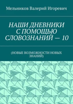 НАШИ ДНЕВНИКИ С ПОМОЩЬЮ СЛОВОЗНАНИЙ – 10. (НОВЫЕ ВОЗМОЖНОСТИ НОВЫХ ЗНАНИЙ), Валерий Мельников