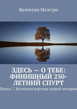 Здесь – о тебе: финишный 250-летний спурт. Книга 7. Истинная картина нашей истории, Валентин Маэстро