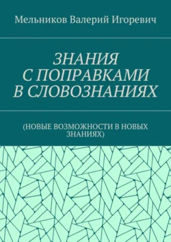 ЗНАНИЯ С ПОПРАВКАМИ В СЛОВОЗНАНИЯХ. (НОВЫЕ ВОЗМОЖНОСТИ В НОВЫХ ЗНАНИЯХ), Валерий Мельников