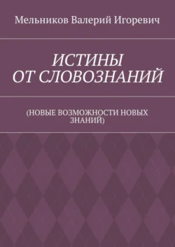 ИСТИНЫ ОТ СЛОВОЗНАНИЙ. (НОВЫЕ ВОЗМОЖНОСТИ НОВЫХ ЗНАНИЙ), Валерий Мельников