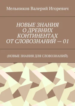 НОВЫЕ ЗНАНИЯ О ДРЕВНИХ КОНТИНЕНТАХ ОТ СЛОВОЗНАНИЙ – 01. (НОВЫЕ ЗНАНИЯ ДЛЯ СЛОВОЗНАНИЙ), Валерий Мельников