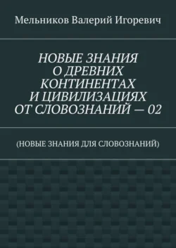 НОВЫЕ ЗНАНИЯ О ДРЕВНИХ КОНТИНЕНТАХ И ЦИВИЛИЗАЦИЯХ ОТ СЛОВОЗНАНИЙ – 02. (НОВЫЕ ЗНАНИЯ ДЛЯ СЛОВОЗНАНИЙ), Валерий Мельников