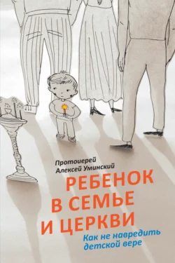 Ребенок в семье и Церкви. Как не навредить детской вере Алексей Уминский