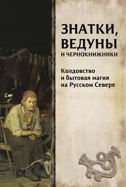 Знатки, ведуны и чернокнижники. Колдовство и бытовая магия на Русском Севере, Коллектив авторов