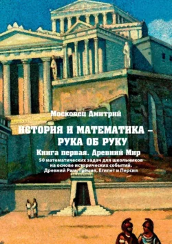 История и математика – рука об руку. Книга первая. Древний Мир. 50 математических задач для школьников на основе исторических событий. Древний Рим  Греция  Египет и Персия Дмитрий Московец