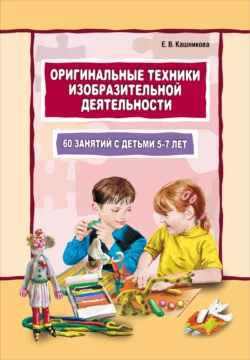 Оригинальные техники изобразительной деятельности. 60 занятий с детьми 5–7 лет. Пособие для воспитателей и внимательных родителей Елена Кашникова