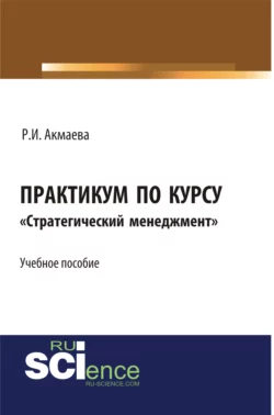 Практикум по курсу Стратегический менеджмент . (Бакалавриат). Монография., Раися Акмаева