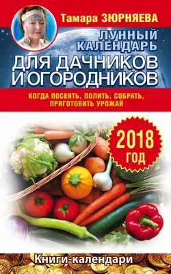 Лунный календарь для дачников и огородников. 2018 год. Когда посеять, полить, собрать, приготовить урожай, Тамара Зюрняева