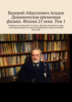 Динамическая временная физика. Физика 21 века. Том 1. Собрание сочинений в 3 томах. Физика реального мира, а не придуманного и приспособленного мира иллюзий под себя, Валерий Асадов