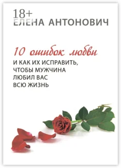 10 ошибок любви и как их исправить, чтобы мужчина любил вас всю жизнь, Елена Антонович