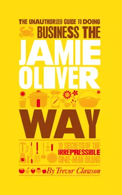 The Unauthorized Guide To Doing Business the Jamie Oliver Way. 10 Secrets of the Irrepressible One-Man Brand, Trevor Clawson