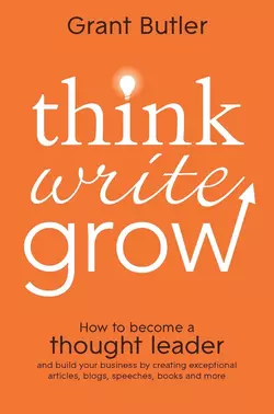 Think Write Grow. How to Become a Thought Leader and Build Your Business by Creating Exceptional Articles  Blogs  Speeches  Books and More Grant Butler