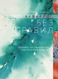 Акварель без правил. Техники, эксперименты, практические советы, Джин Хэйнс