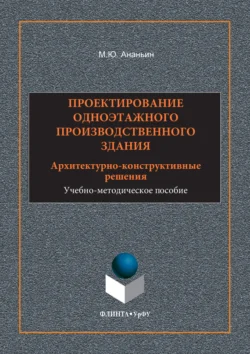 Проектирование одноэтажного производственного здания. Архитектурно-конструктивные решения. Учебно-методическое пособие, Михаил Ананьин