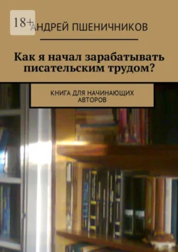 Как я начал зарабатывать писательским трудом? Книга для начинающих авторов Андрей Пшеничников