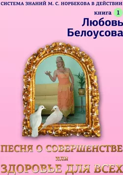 Песня о совершенстве, или Здоровье для всех. Книга 1. Система знаний М. С. Норбекова в действии!, Любовь Белоусова