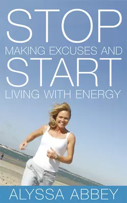 Stop Making Excuses and Start Living With Energy, Alyssa Abbey