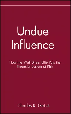 Undue Influence. How the Wall Street Elite Puts the Financial System at Risk, Charles Geisst