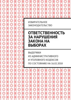 Ответственность за нарушения закона на выборах. Выдержки из Административного и Уголовного кодексов по состоянию на 16.02.2018, Григорий Белонучкин