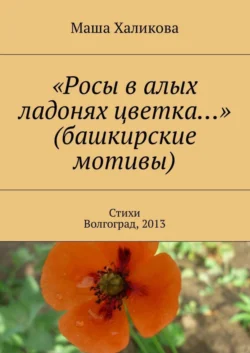 «Росы в алых ладонях цветка…» (башкирские мотивы). Стихи. Волгоград, 2013, Маша Халикова